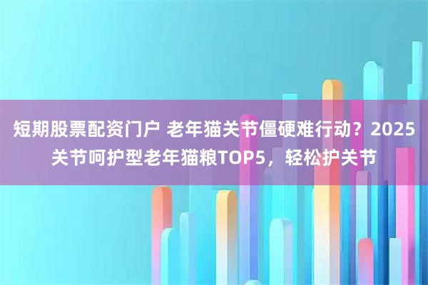 短期股票配资门户 老年猫关节僵硬难行动？2025关节呵护型老年猫粮TOP5，轻松护关节