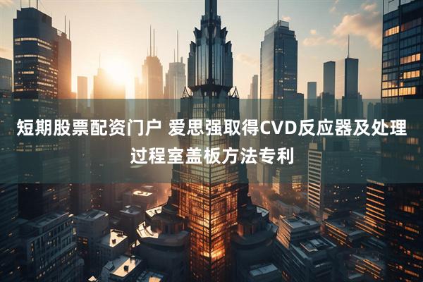 短期股票配资门户 爱思强取得CVD反应器及处理过程室盖板方法专利