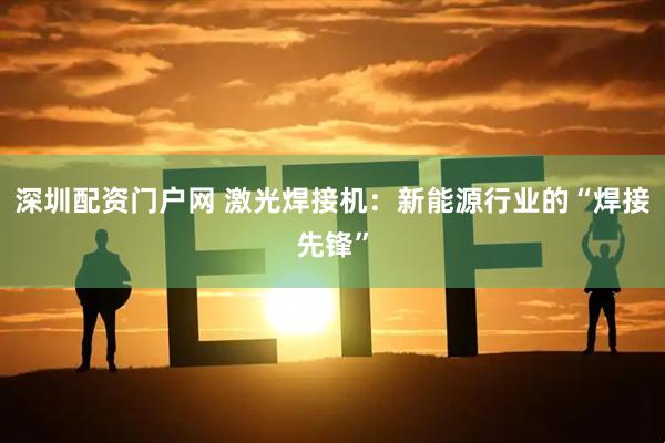 深圳配资门户网 激光焊接机:新能源行业的“焊接先锋”
