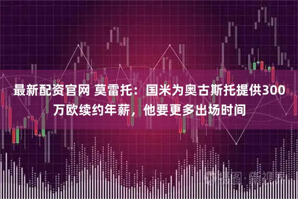 最新配资官网 莫雷托:国米为奥古斯托提供300万欧续约年薪,他要更多出场时间