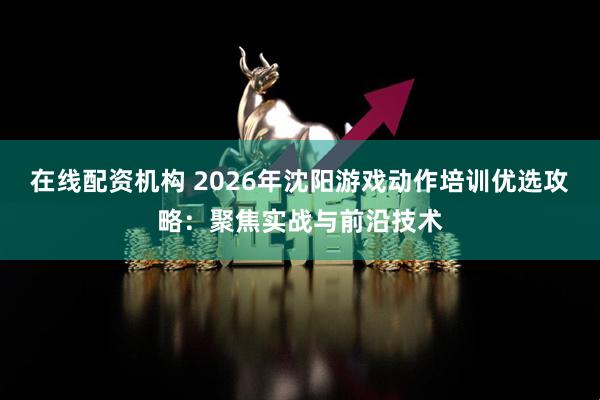 在线配资机构 2026年沈阳游戏动作培训优选攻略：聚焦实战与前沿技术