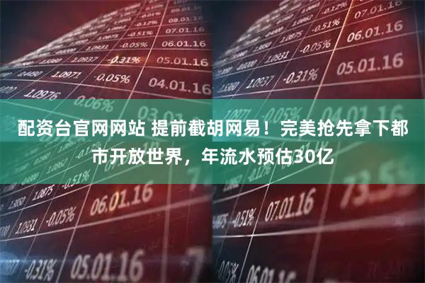 配资台官网网站 提前截胡网易！完美抢先拿下都市开放世界，年流水预估30亿