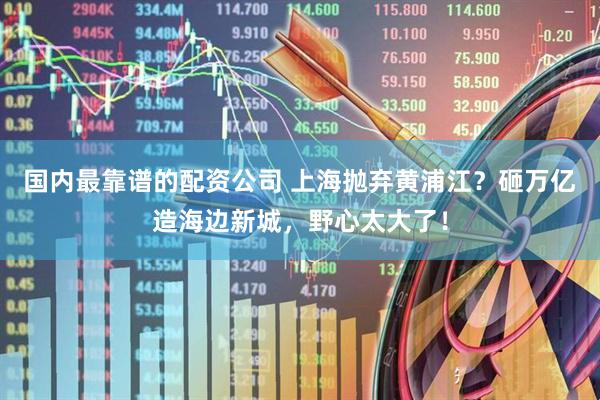 国内最靠谱的配资公司 上海抛弃黄浦江？砸万亿造海边新城，野心太大了！