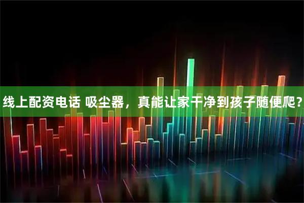 线上配资电话 吸尘器，真能让家干净到孩子随便爬？