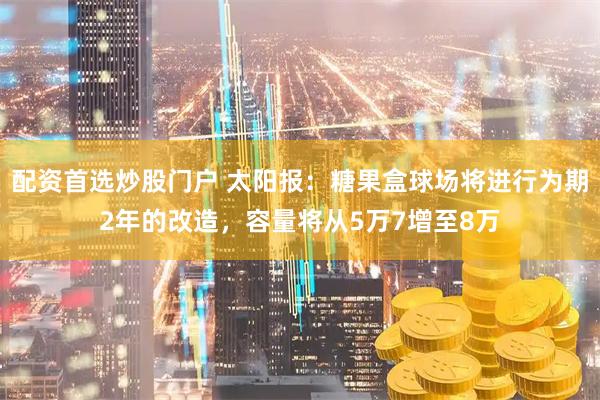 配资首选炒股门户 太阳报：糖果盒球场将进行为期2年的改造，容量将从5万7增至8万