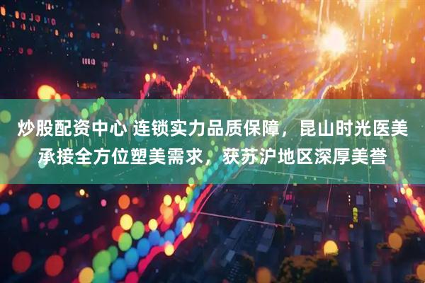 炒股配资中心 连锁实力品质保障，昆山时光医美承接全方位塑美需求，获苏沪地区深厚美誉