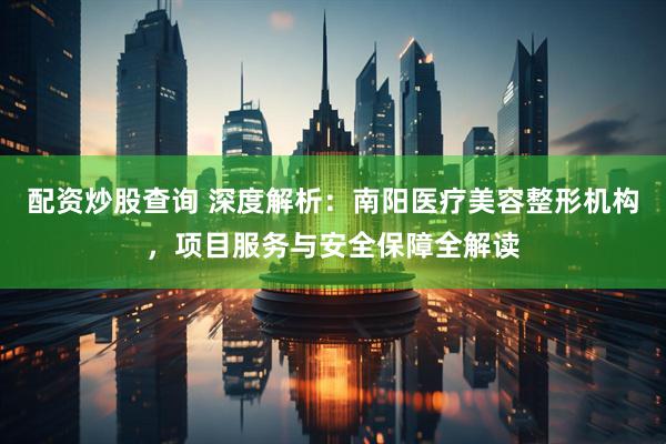 配资炒股查询 深度解析：南阳医疗美容整形机构，项目服务与安全保障全解读