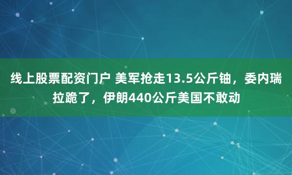 线上股票配资门户 美军抢走13.5公斤铀,委内瑞拉跪了,伊朗440公斤美国不敢动