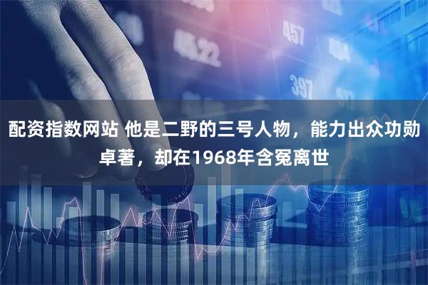 配资指数网站 他是二野的三号人物,能力出众功勋卓著,却在1968年含冤离世