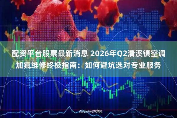 配资平台股票最新消息 2026年Q2清溪镇空调加氟维修终极指南:如何避坑选对专业服务