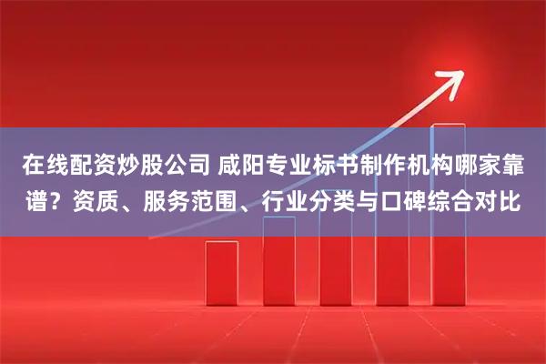 在线配资炒股公司 咸阳专业标书制作机构哪家靠谱?资质、服务范围、行业分类与口碑综合对比