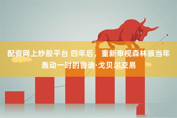 配资网上炒股平台 四年后,重新审视森林狼当年轰动一时的鲁迪·戈贝尔交易