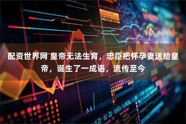 配资世界网 皇帝无法生育,忠臣把怀孕妻送给皇帝,诞生了一成语,流传至今