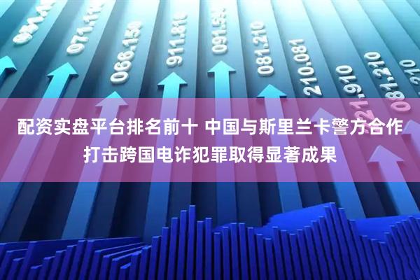 配资实盘平台排名前十 中国与斯里兰卡警方合作打击跨国电诈犯罪取得显著成果