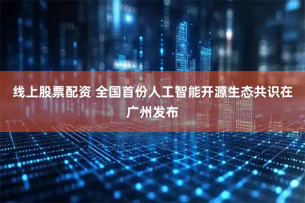 线上股票配资 全国首份人工智能开源生态共识在广州发布