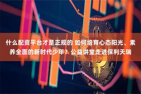 什么配资平台才是正规的 如何培育心态阳光、素养全面的新时代少年？公益讲堂走进保利天瑞
