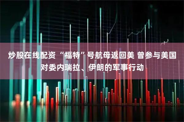 炒股在线配资 “福特”号航母返回美 曾参与美国对委内瑞拉、伊朗的军事行动