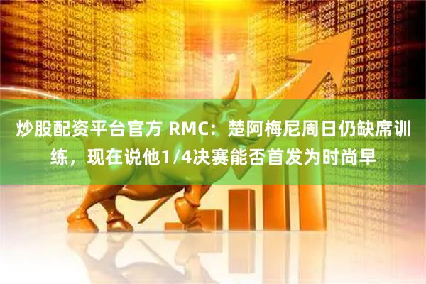 炒股配资平台官方 RMC：楚阿梅尼周日仍缺席训练，现在说他1/4决赛能否首发为时尚早