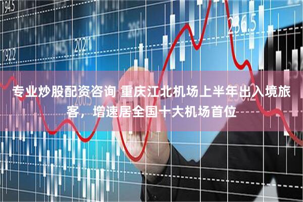 专业炒股配资咨询 重庆江北机场上半年出入境旅客，增速居全国十大机场首位
